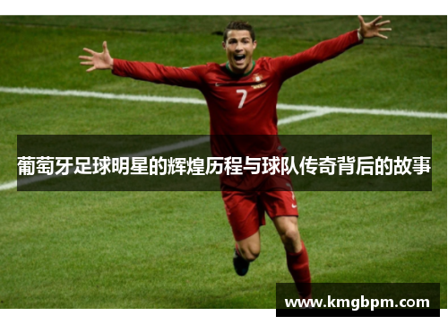 葡萄牙足球明星的辉煌历程与球队传奇背后的故事